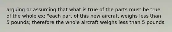 arguing or assuming that what is true of the parts must be true of the whole ex: "each part of this new aircraft weighs <a href='https://www.questionai.com/knowledge/k7BtlYpAMX-less-than' class='anchor-knowledge'>less than</a> 5 pounds; therefore the whole aircraft weighs less than 5 pounds