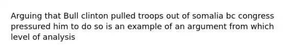 Arguing that Bull clinton pulled troops out of somalia bc congress pressured him to do so is an example of an argument from which level of analysis