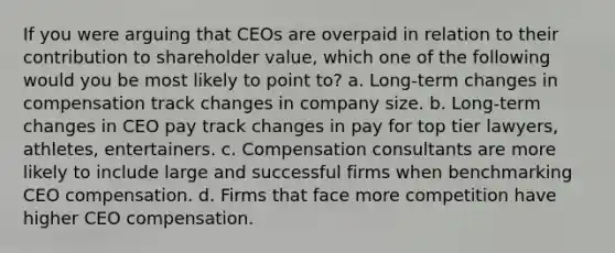 If you were arguing that CEOs are overpaid in relation to their contribution to shareholder value, which one of the following would you be most likely to point to? a. Long-term changes in compensation track changes in company size. b. Long-term changes in CEO pay track changes in pay for top tier lawyers, athletes, entertainers. c. Compensation consultants are more likely to include large and successful firms when benchmarking CEO compensation. d. Firms that face more competition have higher CEO compensation.