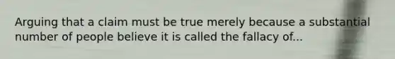 Arguing that a claim must be true merely because a substantial number of people believe it is called the fallacy of...