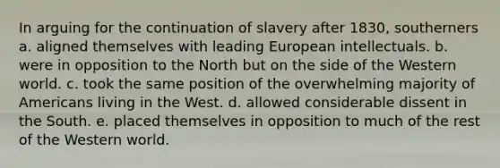 In arguing for the continuation of slavery after 1830, southerners a. aligned themselves with leading European intellectuals. b. were in opposition to the North but on the side of the Western world. c. took the same position of the overwhelming majority of Americans living in the West. d. allowed considerable dissent in the South. e. placed themselves in opposition to much of the rest of the Western world.