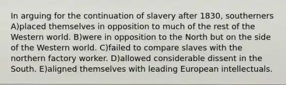 In arguing for the continuation of slavery after 1830, southerners A)placed themselves in opposition to much of the rest of the Western world. B)were in opposition to the North but on the side of the Western world. C)failed to compare slaves with the northern factory worker. D)allowed considerable dissent in the South. E)aligned themselves with leading European intellectuals.