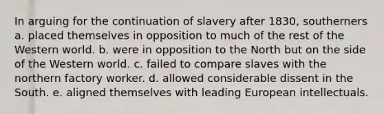 In arguing for the continuation of slavery after 1830, southerners a. placed themselves in opposition to much of the rest of the Western world. b. were in opposition to the North but on the side of the Western world. c. failed to compare slaves with the northern factory worker. d. allowed considerable dissent in the South. e. aligned themselves with leading European intellectuals.