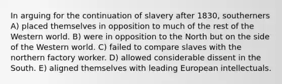 In arguing for the continuation of slavery after 1830, southerners A) placed themselves in opposition to much of the rest of the Western world. B) were in opposition to the North but on the side of the Western world. C) failed to compare slaves with the northern factory worker. D) allowed considerable dissent in the South. E) aligned themselves with leading European intellectuals.