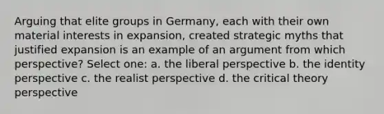 Arguing that elite groups in Germany, each with their own material interests in expansion, created strategic myths that justified expansion is an example of an argument from which perspective? Select one: a. the liberal perspective b. the identity perspective c. the realist perspective d. the critical theory perspective