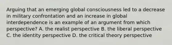 Arguing that an emerging global consciousness led to a decrease in military confrontation and an increase in global interdependence is an example of an argument from which perspective? A. the realist perspective B. the liberal perspective C. the identity perspective D. the critical theory perspective