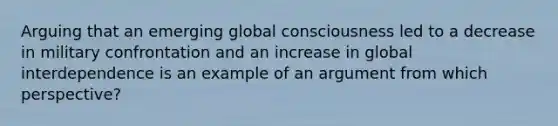 Arguing that an emerging global consciousness led to a decrease in military confrontation and an increase in global interdependence is an example of an argument from which perspective?