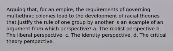 Arguing that, for an empire, the requirements of governing multiethnic colonies lead to the development of racial theories that justify the rule of one group by another is an example of an argument from which perspective? a. The realist perspective b. The liberal perspective. c. The identity perspective. d. The critical theory perspective.