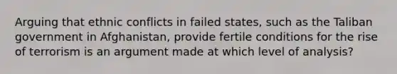Arguing that ethnic conflicts in failed states, such as the Taliban government in Afghanistan, provide fertile conditions for the rise of terrorism is an argument made at which level of analysis?
