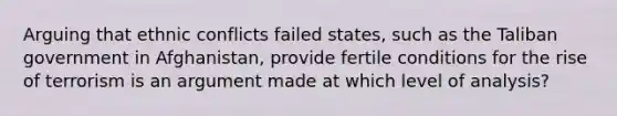Arguing that ethnic conflicts failed states, such as the Taliban government in Afghanistan, provide fertile conditions for the rise of terrorism is an argument made at which level of analysis?