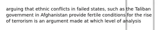 arguing that ethnic conflicts in failed states, such as the Taliban government in Afghanistan provide fertile conditions for the rise of terrorism is an argument made at which level of analysis