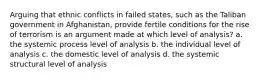 Arguing that ethnic conflicts in failed states, such as the Taliban government in Afghanistan, provide fertile conditions for the rise of terrorism is an argument made at which level of analysis? a. the systemic process level of analysis b. the individual level of analysis c. the domestic level of analysis d. the systemic structural level of analysis