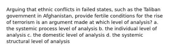 Arguing that ethnic conflicts in failed states, such as the Taliban government in Afghanistan, provide fertile conditions for the rise of terrorism is an argument made at which level of analysis? a. the systemic process level of analysis b. the individual level of analysis c. the domestic level of analysis d. the systemic structural level of analysis