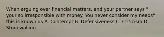 When arguing over financial matters, and your partner says " your so irresponsible with money. You never consider my needs" this is known as A. Contempt B. Defensiveness C. Criticism D. Stonewalling