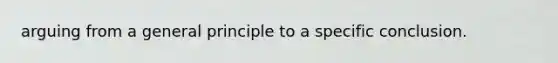 arguing from a general principle to a specific conclusion.