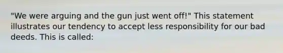 "We were arguing and the gun just went off!" This statement illustrates our tendency to accept less responsibility for our bad deeds. This is called: