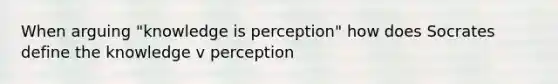 When arguing "knowledge is perception" how does Socrates define the knowledge v perception