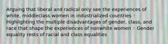 Arguing that liberal and radical only see the experiences of white, middleclass women in industrialized countries ◦ Highlighting the multiple disadvantages of gender, class, and race that shape the experiences of nonwhite women ◦ Gender equality rests of racial and class equalities