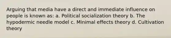 Arguing that media have a direct and immediate influence on people is known as: a. Political socialization theory b. The hypodermic needle model c. Minimal effects theory d. Cultivation theory