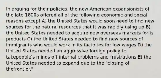 In arguing for their policies, the new American expansionists of the late 1800s offered all of the following economic and social reasons except A) the United States would soon need to find new sources for the natural resources that it was rapidly using up B) the United States needed to acquire new overseas markets forits products C) the United States needed to find new sources of immigrants who would work in its factories for low wages D) the United States needed an aggressive foreign policy to takepeople's minds off internal problems and frustrations E) the United States needed to expand due to the "closing of thefrontier."