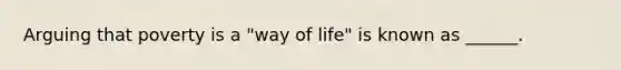 Arguing that poverty is a "way of life" is known as ______.