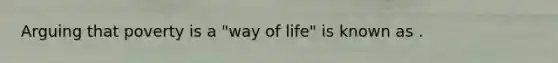 Arguing that poverty is a "way of life" is known as .