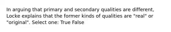 In arguing that primary and secondary qualities are different, Locke explains that the former kinds of qualities are "real" or "original". Select one: True False