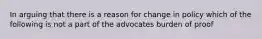 In arguing that there is a reason for change in policy which of the following is not a part of the advocates burden of proof