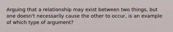 Arguing that a relationship may exist between two things, but one doesn't necessarily cause the other to occur, is an example of which type of argument?