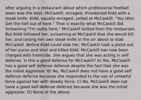 After arguing in a restaurant about which professional football team was the best, McCaskill, enraged, threatened Kidd with a steak knife. Kidd, equally enraged, yelled at McCaskill: "You idiot. Get the hell out of here." That is exactly what McCaskill did. Screaming "I'm outta here," McCaskill bolted from the restaurant. But Kidd followed her, screaming at McCaskill that she would kill her, and raising her own steak knife in the air about to stab McCaskill. Before Kidd could stab her, McCaskill took a pistol out of her purse and shot and killed Kidd. McCaskill has now been charged with homicide. She argues that she was acting in self defense. Is this a good defense for McCaskill? A) Yes, McCaskill has a good self defense defense despite the fact that she was the initial aggressor. B) No, McCaskill does not have a good self defense defense because she responded to the use of unlawful force against her with deadly force. C) No, McCaskill does not have a good self defense defense because she was the initial aggressor. D) None of the above.