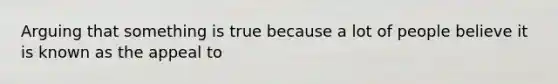 Arguing that something is true because a lot of people believe it is known as the appeal to