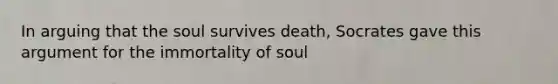 In arguing that the soul survives death, Socrates gave this argument for the immortality of soul