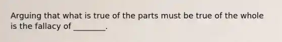 Arguing that what is true of the parts must be true of the whole is the fallacy of ________.