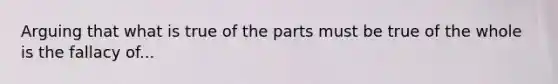 Arguing that what is true of the parts must be true of the whole is the fallacy of...