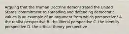 Arguing that the Truman Doctrine demonstrated the United States' commitment to spreading and defending democratic values is an example of an argument from which perspective? A. the realist perspective B. the liberal perspective C. the identity perspective D. the critical theory perspective