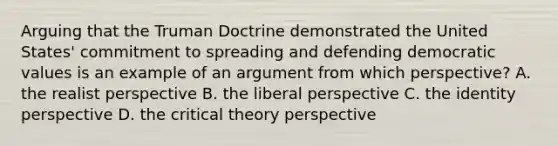 Arguing that the Truman Doctrine demonstrated the United States' commitment to spreading and defending democratic values is an example of an argument from which perspective? A. the realist perspective B. the liberal perspective C. the identity perspective D. the critical theory perspective