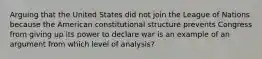 Arguing that the United States did not join the League of Nations because the American constitutional structure prevents Congress from giving up its power to declare war is an example of an argument from which level of analysis?