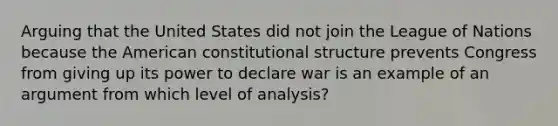 Arguing that the United States did not join the League of Nations because the American constitutional structure prevents Congress from giving up its power to declare war is an example of an argument from which level of analysis?