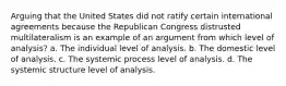 Arguing that the United States did not ratify certain international agreements because the Republican Congress distrusted multilateralism is an example of an argument from which level of analysis? a. The individual level of analysis. b. The domestic level of analysis. c. The systemic process level of analysis. d. The systemic structure level of analysis.