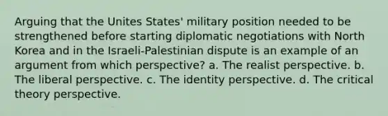 Arguing that the Unites States' military position needed to be strengthened before starting diplomatic negotiations with North Korea and in the Israeli-Palestinian dispute is an example of an argument from which perspective? a. The realist perspective. b. The liberal perspective. c. The identity perspective. d. The <a href='https://www.questionai.com/knowledge/kmAMZ4mI6W-critical-theory' class='anchor-knowledge'>critical theory</a> perspective.