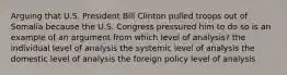 Arguing that U.S. President Bill Clinton pulled troops out of Somalia because the U.S. Congress pressured him to do so is an example of an argument from which level of analysis? the individual level of analysis the systemic level of analysis the domestic level of analysis the foreign policy level of analysis