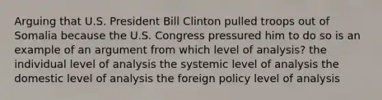 Arguing that U.S. President Bill Clinton pulled troops out of Somalia because the U.S. Congress pressured him to do so is an example of an argument from which level of analysis? the individual level of analysis the systemic level of analysis the domestic level of analysis the foreign policy level of analysis