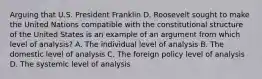 Arguing that U.S. President Franklin D. Roosevelt sought to make the United Nations compatible with the constitutional structure of the United States is an example of an argument from which level of analysis? A. The individual level of analysis B. The domestic level of analysis C. The foreign policy level of analysis D. The systemic level of analysis