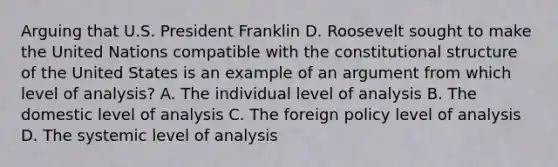 Arguing that U.S. President Franklin D. Roosevelt sought to make the United Nations compatible with the constitutional structure of the United States is an example of an argument from which level of analysis? A. The individual level of analysis B. The domestic level of analysis C. The foreign policy level of analysis D. The systemic level of analysis