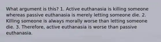 What argument is this? 1. Active euthanasia is killing someone whereas passive euthanasia is merely letting someone die. 2. Killing someone is always morally worse than letting someone die. 3. Therefore, active euthanasia is worse than passive euthanasia.