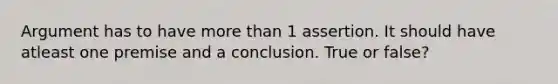 Argument has to have more than 1 assertion. It should have atleast one premise and a conclusion. True or false?