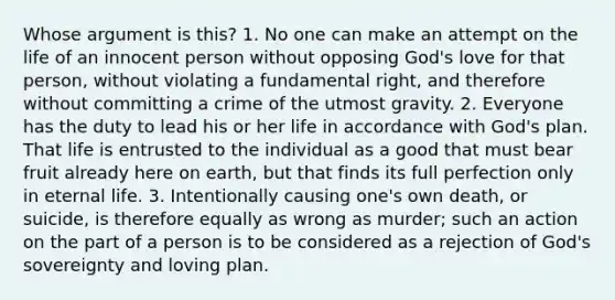 Whose argument is this? 1. No one can make an attempt on the life of an innocent person without opposing God's love for that person, without violating a fundamental right, and therefore without committing a crime of the utmost gravity. 2. Everyone has the duty to lead his or her life in accordance with God's plan. That life is entrusted to the individual as a good that must bear fruit already here on earth, but that finds its full perfection only in eternal life. 3. Intentionally causing one's own death, or suicide, is therefore equally as wrong as murder; such an action on the part of a person is to be considered as a rejection of God's sovereignty and loving plan.