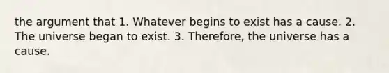 the argument that 1. Whatever begins to exist has a cause. 2. The universe began to exist. 3. Therefore, the universe has a cause.