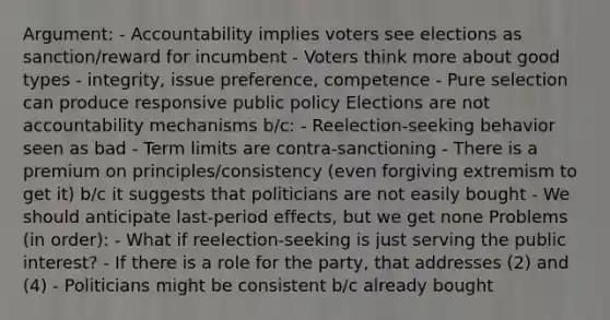 Argument: - Accountability implies voters see elections as sanction/reward for incumbent - Voters think more about good types - integrity, issue preference, competence - Pure selection can produce responsive public policy Elections are not accountability mechanisms b/c: - Reelection-seeking behavior seen as bad - Term limits are contra-sanctioning - There is a premium on principles/consistency (even forgiving extremism to get it) b/c it suggests that politicians are not easily bought - We should anticipate last-period effects, but we get none Problems (in order): - What if reelection-seeking is just serving the public interest? - If there is a role for the party, that addresses (2) and (4) - Politicians might be consistent b/c already bought