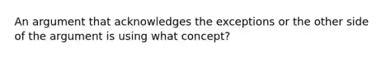 An argument that acknowledges the exceptions or the other side of the argument is using what concept?